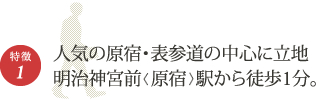 特徴1　人気の原宿・表参道の中心に立地　明治神宮前<原宿>駅から徒歩1分。