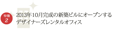 特徴2　2013年9月完成の新築ビルにオープンするデザイナーズレンタルオフィス