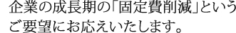 企業の成長期の「固定費削減」というご要望にお応えいたします。